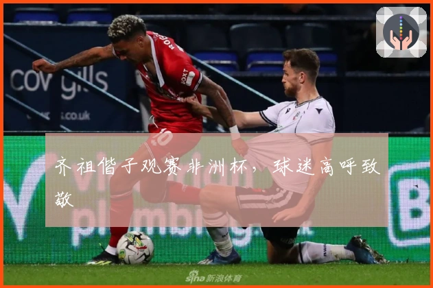 齐祖偕子观赛非洲杯，球迷高呼致敬