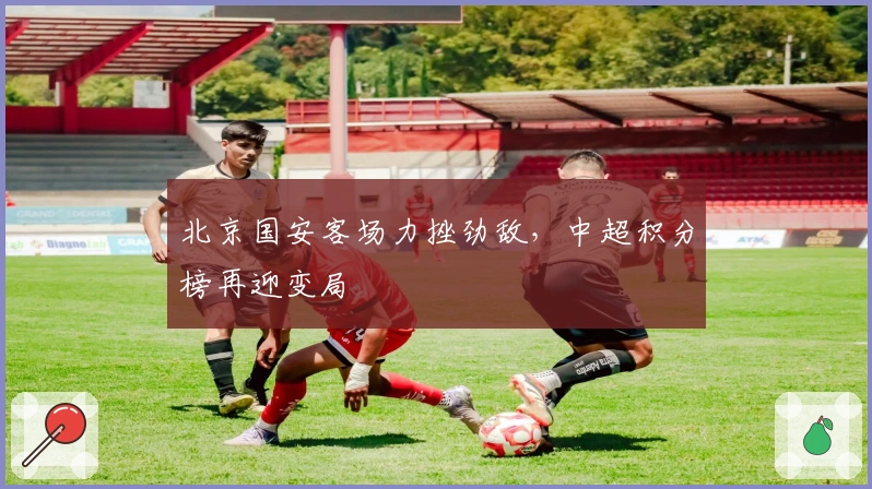 北京国安客场力挫劲敌,中超积分榜再迎变局