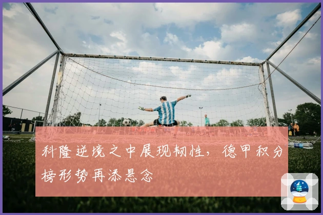 科隆逆境之中展现韧性，德甲积分榜形势再添悬念