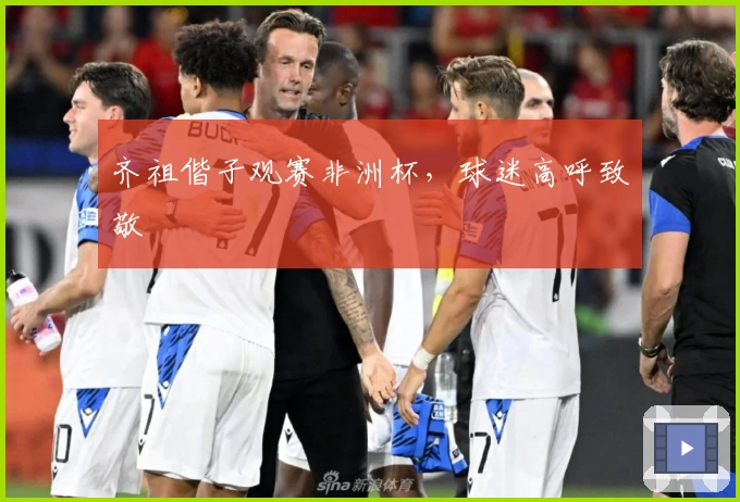 齐祖偕子观赛非洲杯，球迷高呼致敬