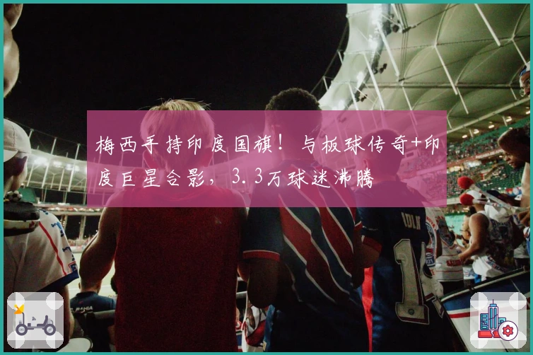 梅西手持印度国旗！与板球传奇+印度巨星合影，3.3万球迷沸腾