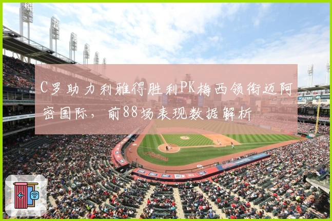 C罗助力利雅得胜利PK梅西领衔迈阿密国际，前88场表现数据解析