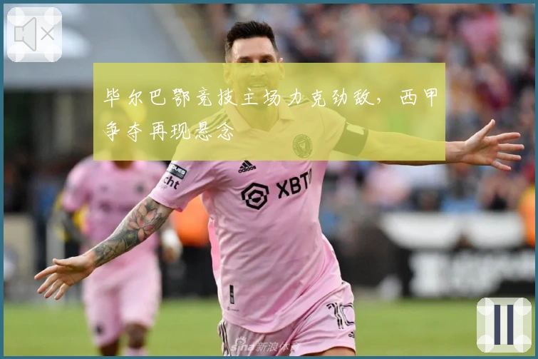 毕尔巴鄂竞技主场力克劲敌,西甲争夺再现悬念